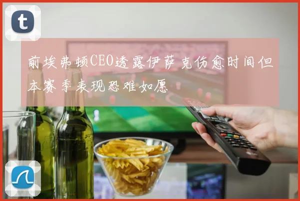 前埃弗顿CEO透露伊萨克伤愈时间但本赛季表现恐难如愿