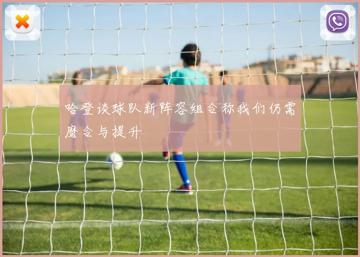 哈登谈球队新阵容组合称我们仍需磨合与提升