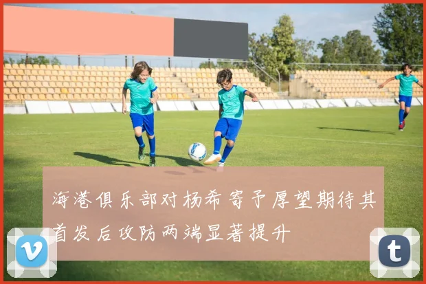 海港俱乐部对杨希寄予厚望期待其首发后攻防两端显著提升