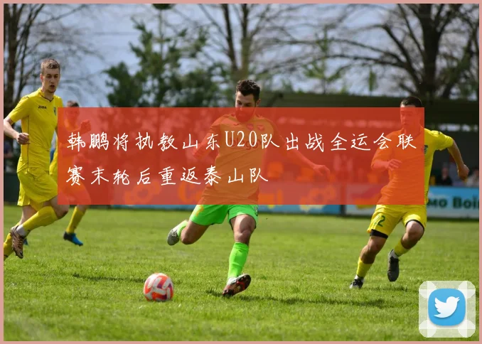 韩鹏将执教山东U20队出战全运会联赛末轮后重返泰山队