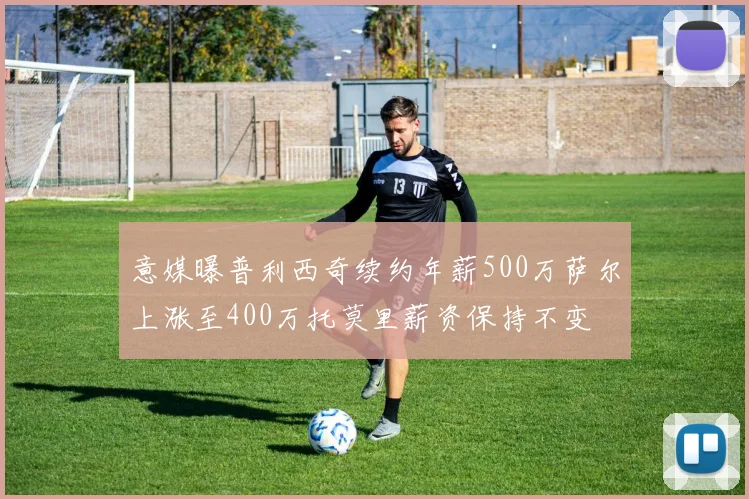 意媒曝普利西奇续约年薪500万萨尔上涨至400万托莫里薪资保持不变