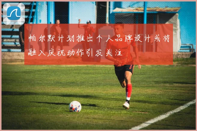 帕尔默计划推出个人品牌设计或将融入庆祝动作引发关注