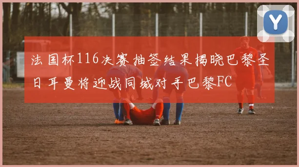 法国杯116决赛抽签结果揭晓巴黎圣日耳曼将迎战同城对手巴黎FC