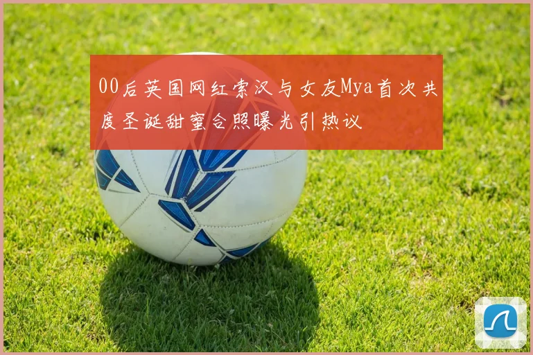 00后英国网红索汉与女友Mya首次共度圣诞甜蜜合照曝光引热议