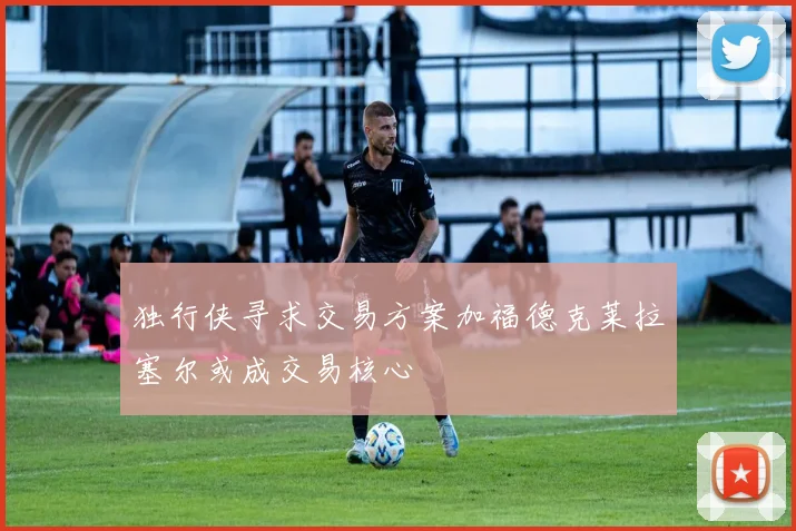 独行侠寻求交易方案加福德克莱拉塞尔或成交易核心