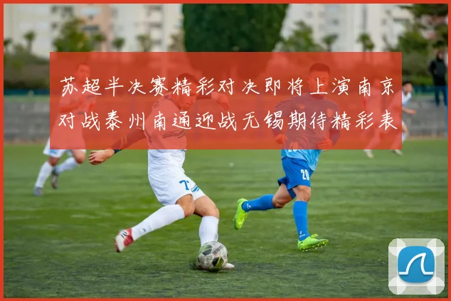 苏超半决赛精彩对决即将上演南京对战泰州南通迎战无锡期待精彩表现