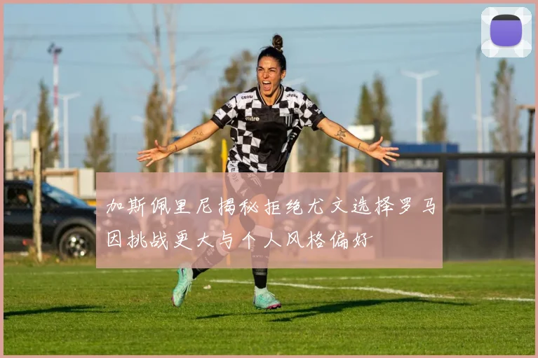 加斯佩里尼揭秘拒绝尤文选择罗马因挑战更大与个人风格偏好